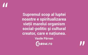 Supremul scop al luptei noastre e spiritualizarea vieţii marelui organism social-politic şi cultural creator, care e naţiunea. Vasile Pârvan...