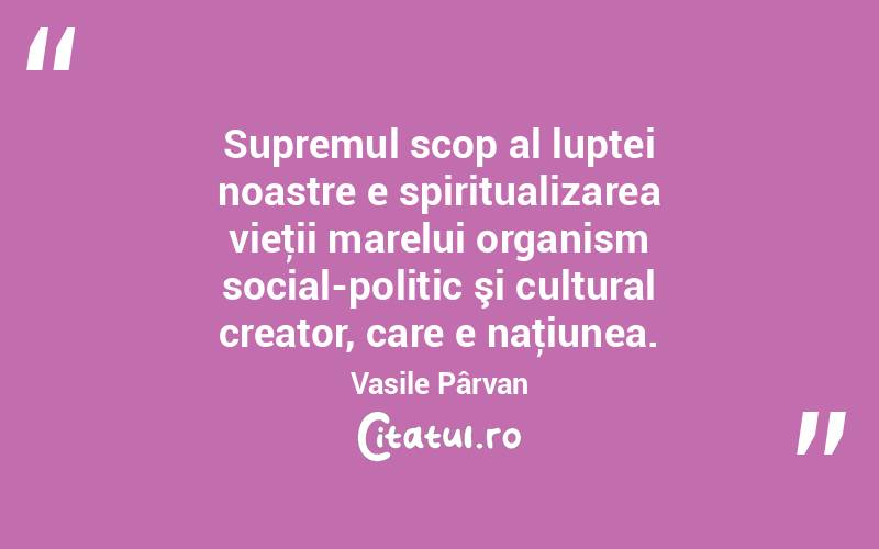 Supremul scop al luptei noastre e spiritualizarea vieţii marelui organism social-politic şi cultural creator, care e naţiunea. Vasile Pârvan
