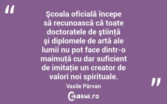 Şcoala oficială începe să recunoască că toate doctoratele de ştiinţă şi diplomele de artă ale lumii nu pot face dintr-o maimuţă cu dar suficient de imitaţie un creator de valori noi spirituale. Vasile Pârvan...