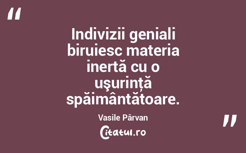 Indivizii geniali biruiesc materia inertă cu o uşurinţă spăimântătoare. Vasile Pârvan