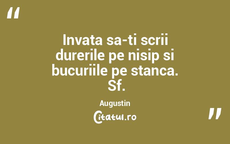 Invata sa-ti scrii durerile pe nisip si bucuriile pe stanca.  Sf. Augustin