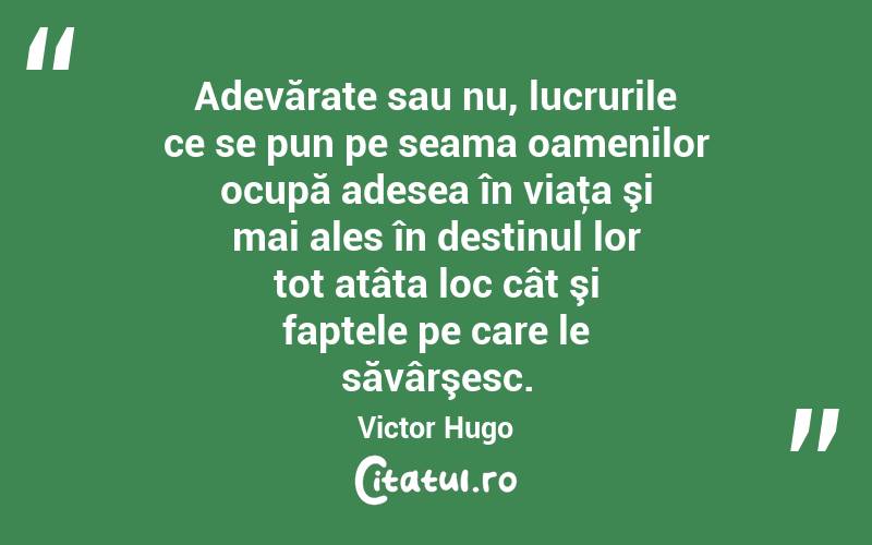 Adevărate sau nu, lucrurile ce se pun pe seama oamenilor ocupă adesea în viaţa şi mai ales în destinul lor tot atâta loc cât şi faptele pe care le săvârşesc. Victor Hugo
