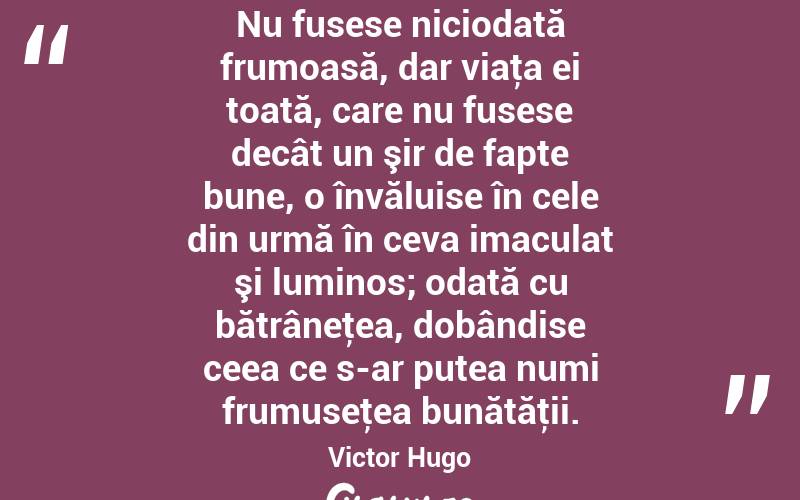 Nu fusese niciodată frumoasă, dar viaţa ei toată, care nu fusese decât un şir de fapte bune, o învăluise în cele din urmă în ceva imaculat şi luminos; odată cu bătrâneţea, dobândise ceea ce s-ar putea numi frumuseţea bunătăţii. Victor Hugo
