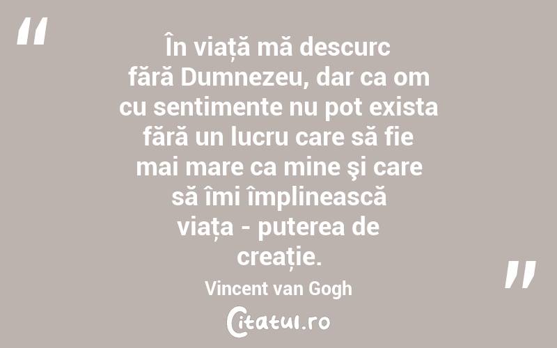 În viaţă mă descurc fără Dumnezeu, dar ca om cu sentimente nu pot exista fără un lucru care să fie mai mare ca mine şi care să îmi împlinească viaţa - puterea de creaţie. Vincent van Gogh
