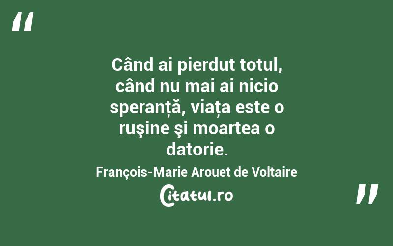 Când ai pierdut totul, când nu mai ai nicio speranţă, viaţa este o ruşine şi moartea o datorie. François-Marie Arouet de Voltaire
