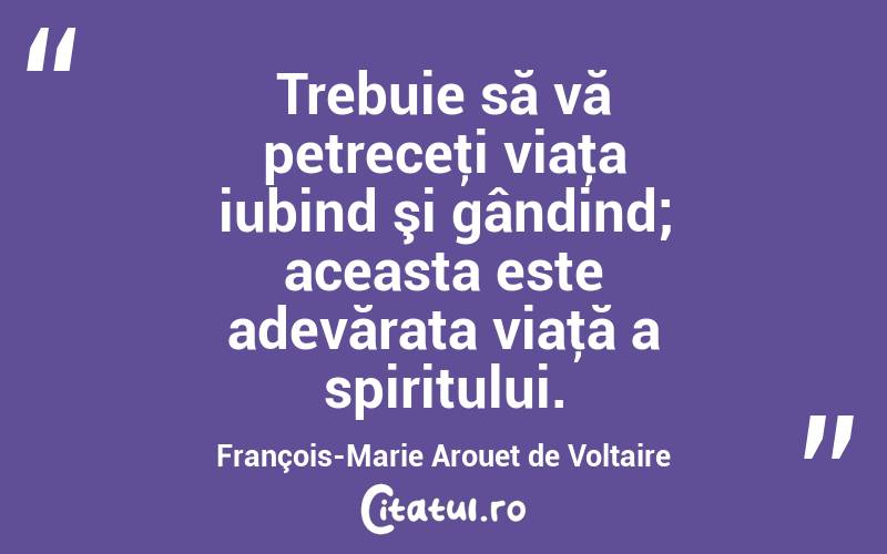 Trebuie să vă petreceţi viaţa iubind şi gândind; aceasta este adevărata viaţă a spiritului. François-Marie Arouet de Voltaire
