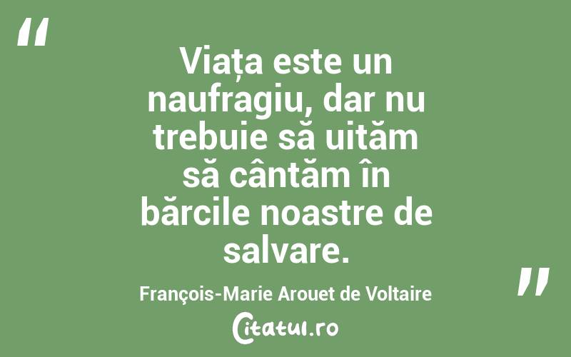 Viaţa este un naufragiu, dar nu trebuie să uităm să cântăm în bărcile noastre de salvare. François-Marie Arouet de Voltaire