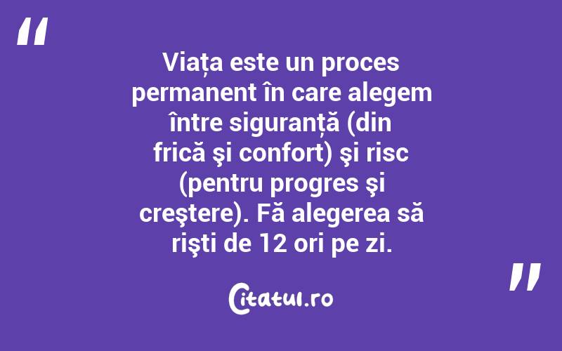 Viaţa este un proces permanent în care alegem între siguranţă (din frică şi confort) şi risc (pentru progres şi creştere). Fă alegerea să rişti de 12 ori pe zi. 
