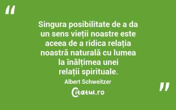 Singura posibilitate de a da un sens vieţii noastre este aceea de a ridica relaţia noastră naturală cu lumea la înălţimea unei relaţii spirituale. Albert Schweitzer...
