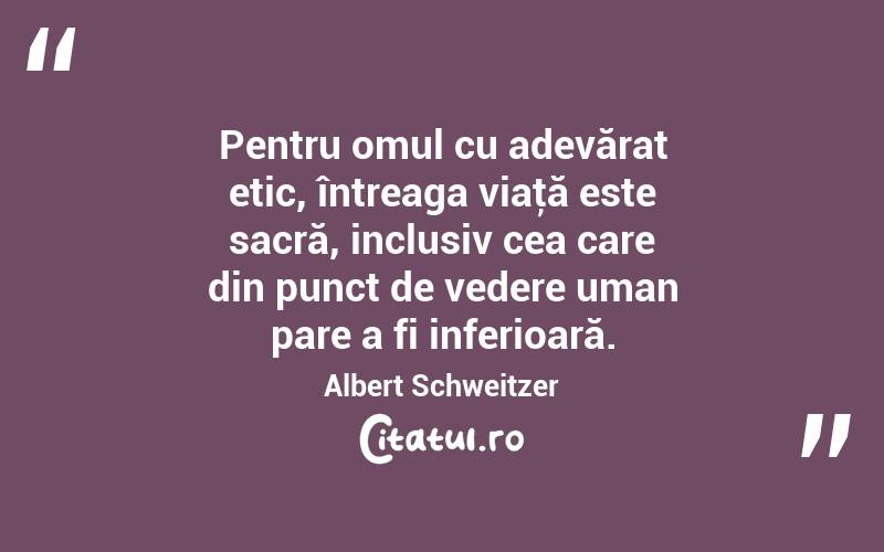 Pentru omul cu adevărat etic, întreaga viaţă este sacră, inclusiv cea care din punct de vedere uman pare a fi inferioară. Albert Schweitzer
