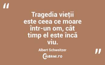 Tragedia vieţii este ceea ce moare într-un om, cât timp el este încă viu. Albert Schweitzer...