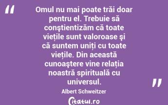 Omul nu mai poate trăi doar pentru el. Trebuie să conştientizăm că toate vieţile sunt valoroase şi că suntem uniţi cu toate vieţile. Din această cunoaştere vine relaţia noastră spirituală cu universul. Albert Schweitzer...