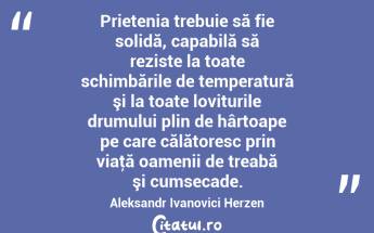 Prietenia trebuie să fie solidă, capabilă să reziste la toate schimbările de temperatură şi la toate loviturile drumului plin de hârtoape pe care călătoresc prin viaţă oamenii de treabă şi cumsecade. Aleksandr Ivanovici Herzen...