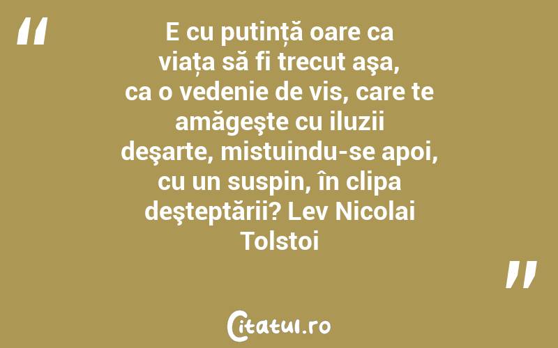 E cu putinţă oare ca viaţa să fi trecut aşa, ca o vedenie de vis, care te amăgeşte cu iluzii deşarte, mistuindu-se apoi, cu un suspin, în clipa deşteptării? Lev Nicolai Tolstoi