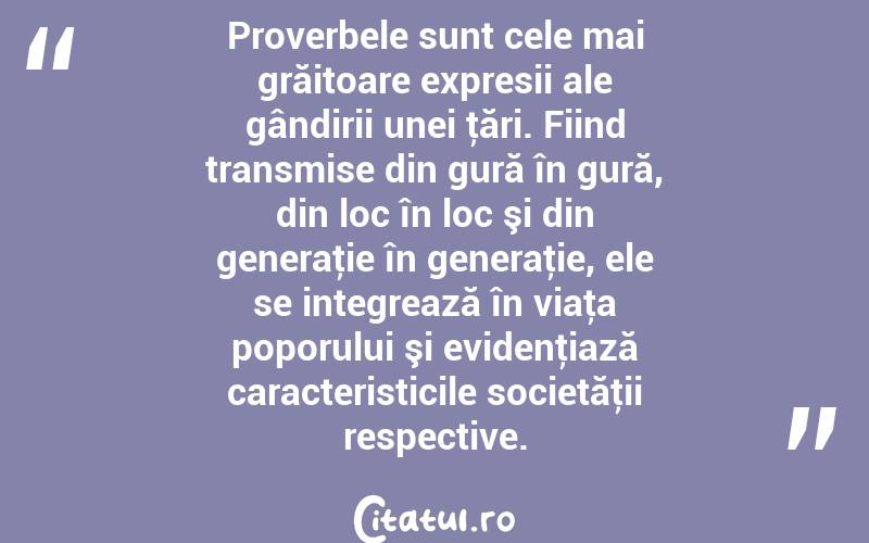 Proverbele sunt cele mai grăitoare expresii ale gândirii unei ţări. Fiind transmise din gură în gură, din loc în loc şi din generaţie în generaţie, ele se integrează în viaţa poporului şi evidenţiază caracteristicile societăţii respective. 