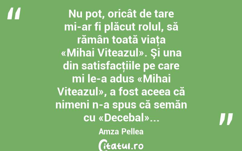 Nu pot, oricât de tare mi-ar fi plăcut rolul, să rămân toată viaţa «Mihai Viteazul». Şi una din satisfacţiile pe care mi le-a adus «Mihai Viteazul», a fost aceea că nimeni n-a spus că semăn cu «Decebal»... Amza Pellea
