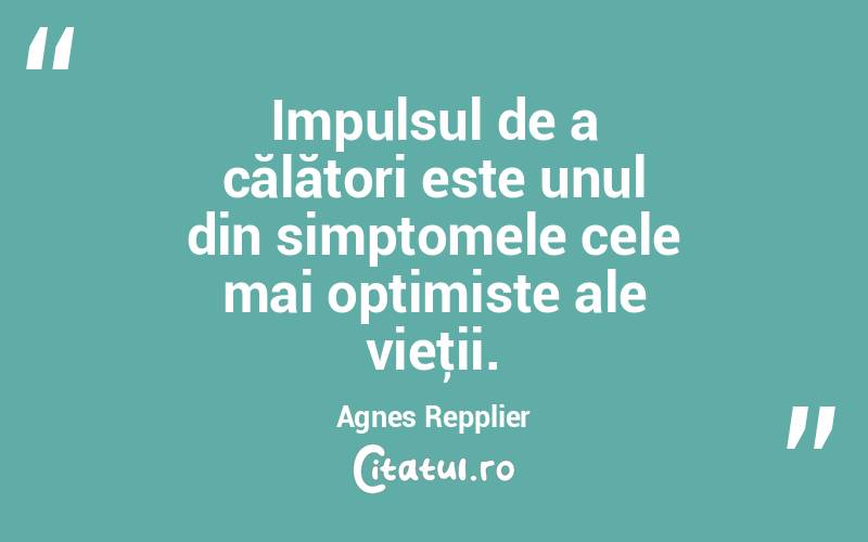 Impulsul de a călători este unul din simptomele cele mai optimiste ale vieţii. Agnes Repplier