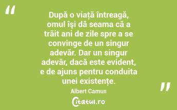 După o viaţă întreagă, omul îşi dă seama că a trăit ani de zile spre a se convinge de un singur adevăr. Dar un singur adevăr, dacă este evident, e de ajuns pentru conduita unei existenţe. Albert Camus...