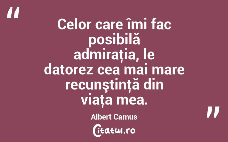 Celor care îmi fac posibilă admiraţia, le datorez cea mai mare recunştinţă din viaţa mea. Albert Camus
