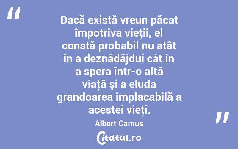 Dacă există vreun păcat împotriva vieţii, el constă probabil nu atât în a deznădăjdui cât în a spera într-o altă viaţă şi a eluda grandoarea implacabilă a acestei vieţi. Albert Camus