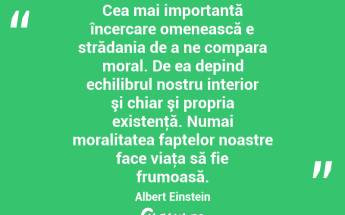 Cea mai importantă încercare omenească e strădania de a ne compara moral. De ea depind echilibrul nostru interior şi chiar şi propria existenţă. Numai moralitatea faptelor noastre face viaţa să fie frumoasă. Albert Einstein...