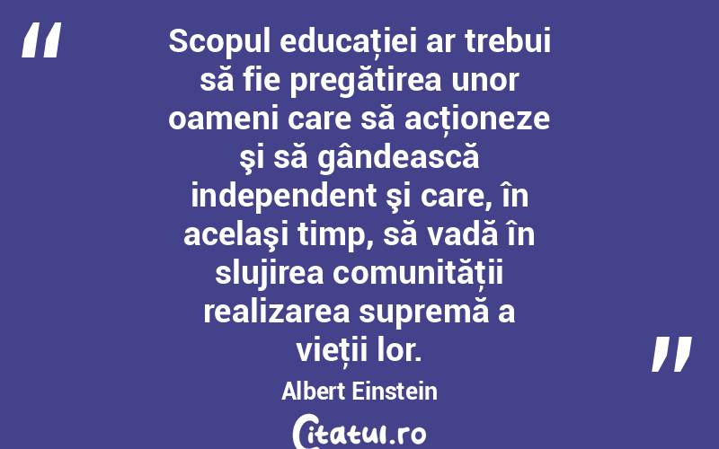 Scopul educaţiei ar trebui să fie pregătirea unor oameni care să acţioneze şi să gândească independent şi care, în acelaşi timp, să vadă în slujirea comunităţii realizarea supremă a vieţii lor. Albert Einstein