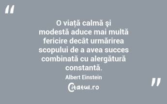 O viaţă calmă şi modestă aduce mai multă fericire decât urmărirea scopului de a avea succes combinată cu alergătură constantă. Albert Einstein...