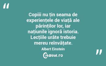 Copiii nu ţin seama de experienţele de viaţă ale părinţilor lor, iar naţiunile ignoră istoria. Lecţiile urâte trebuie mereu reînvăţate. Albert Einstein...