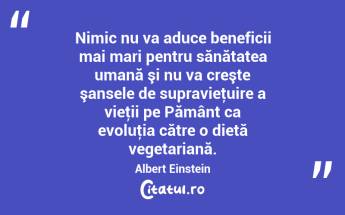Nimic nu va aduce beneficii mai mari pentru sănătatea umană şi nu va creşte şansele de supravieţuire a vieţii pe Pământ ca evoluţia către o dietă vegetariană. Albert Einstein...