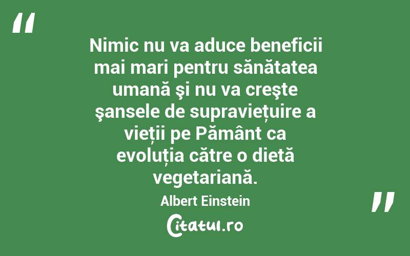 Nimic nu va aduce beneficii mai mari pentru sănătatea umană şi nu va creşte şansele de supravieţuire a vieţii pe Pământ ca evoluţia către o dietă vegetariană. Albert Einstein
