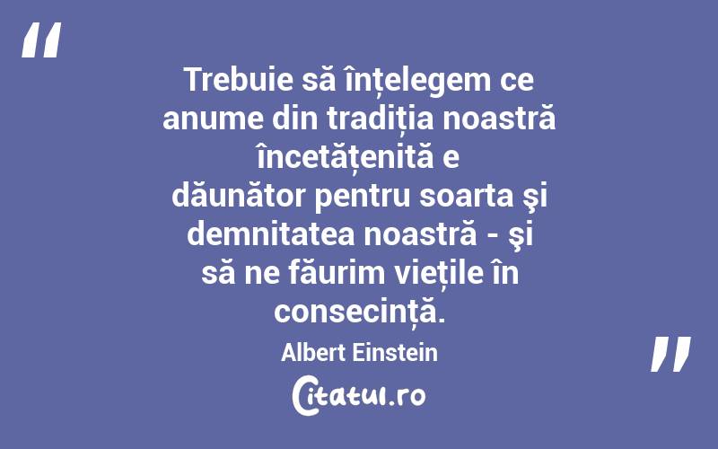 Trebuie să înţelegem ce anume din tradiţia noastră încetăţenită e dăunător pentru soarta şi demnitatea noastră - şi să ne făurim vieţile în consecinţă. Albert Einstein
