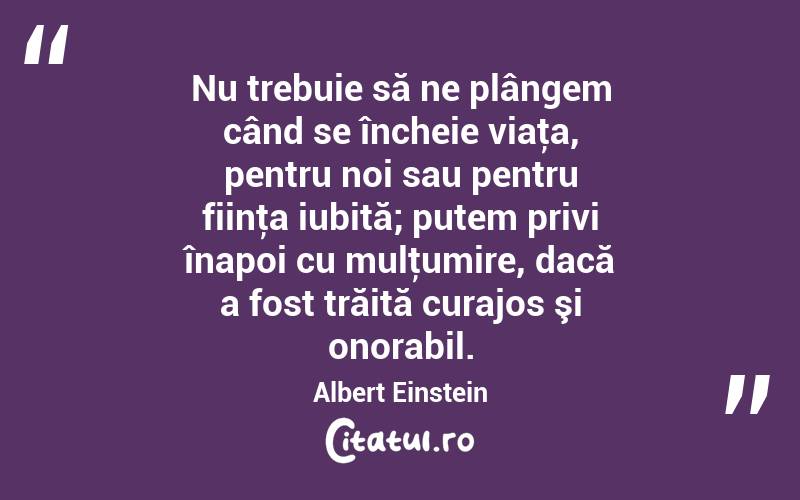 Nu trebuie să ne plângem când se încheie viaţa, pentru noi sau pentru fiinţa iubită; putem privi înapoi cu mulţumire, dacă a fost trăită curajos şi onorabil. Albert Einstein
