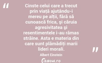 Cinste celui care a trecut prin viaţă ajutându-i mereu pe alţii, fără să cunoască frica, şi căruia agresivitatea şi resentimentele i-au rămas străine. Asta e materia din care sunt plămădiţi marii lideri morali. Albert Einstein...