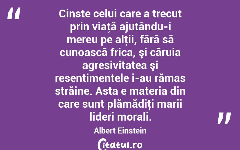 Cinste celui care a trecut prin viaţă ajutându-i mereu pe alţii, fără să cunoască frica, şi căruia agresivitatea şi resentimentele i-au rămas străine. Asta e materia din care sunt plămădiţi marii lideri morali. Albert Einstein