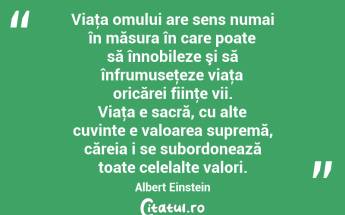 Viaţa omului are sens numai în măsura în care poate să înnobileze şi să înfrumuseţeze viaţa oricărei fiinţe vii. Viaţa e sacră, cu alte cuvinte e valoarea supremă, căreia i se subordonează toate celelalte valori. Albert Einstein...