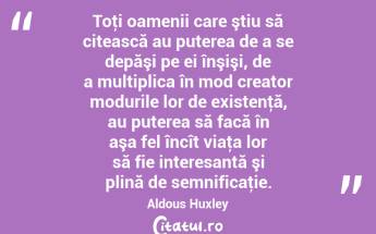 Toţi oamenii care ştiu să citească au puterea de a se depăşi pe ei înşişi, de a multiplica în mod creator modurile lor de existenţă, au puterea să facă în aşa fel încît viaţa lor să fie interesantă şi plină de semnificaţie. Aldous Huxley...