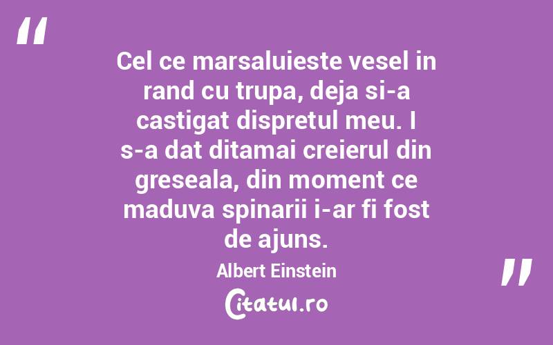 Cel ce marsaluieste vesel in rand cu trupa, deja si-a castigat dispretul meu. I s-a dat ditamai creierul din greseala, din moment ce maduva spinarii i-ar fi fost de ajuns.  Albert Einstein