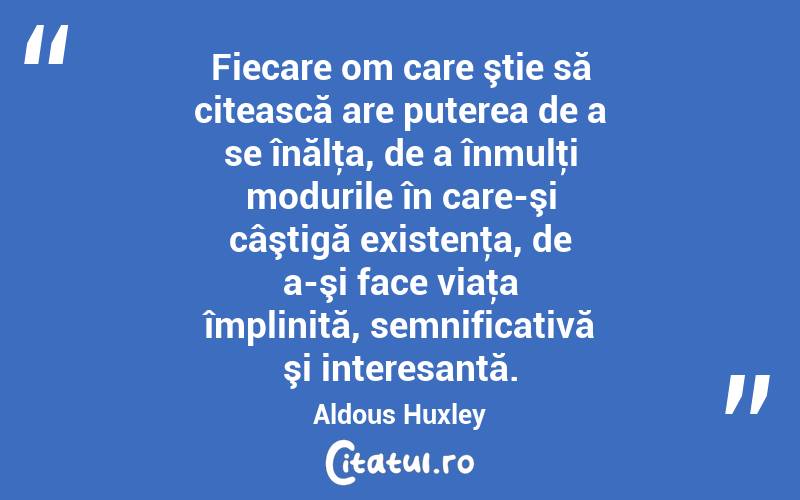 Fiecare om care ştie să citească are puterea de a se înălţa, de a înmulţi modurile în care-şi câştigă existenţa, de a-şi face viaţa împlinită, semnificativă şi interesantă. Aldous Huxley
