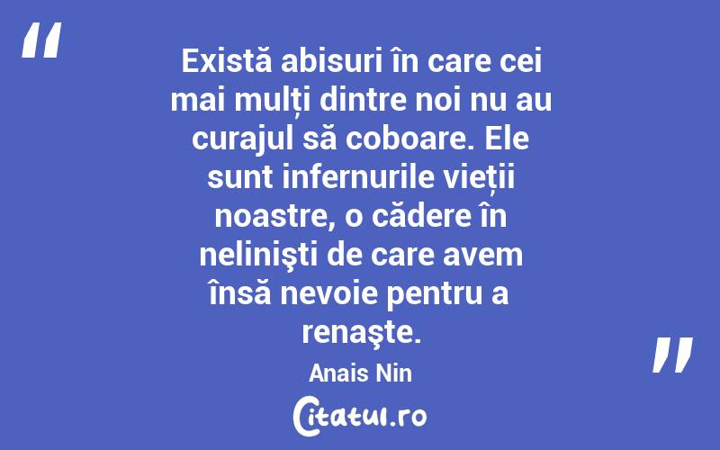 Există abisuri în care cei mai mulţi dintre noi nu au curajul să coboare. Ele sunt infernurile vieţii noastre, o cădere în nelinişti de care avem însă nevoie pentru a renaşte. Anais Nin
