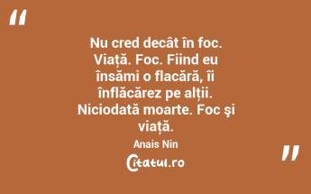 Nu cred decât în foc. Viaţă. Foc. Fiind eu însămi o flacără, îi înflăcărez pe alţii. Niciodată moarte. Foc şi viaţă. Anais Nin...