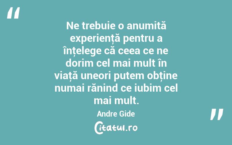 Ne trebuie o anumită experienţă pentru a înţelege că ceea ce ne dorim cel mai mult în viaţă uneori putem obţine numai rănind ce iubim cel mai mult. Andre Gide
