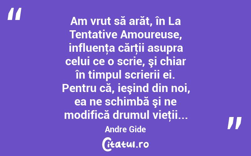 Am vrut să arăt, în La Tentative Amoureuse, influenţa cărţii asupra celui ce o scrie, şi chiar în timpul scrierii ei. Pentru că, ieşind din noi, ea ne schimbă şi ne modifică drumul vieţii... Andre Gide
