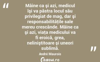 Mâine ca şi azi, medicul îşi va păstra locul său privilegiat de mag, dar şi responsabilităţile sale mereu crescânde. Mâine ca şi azi, viaţa medicului va fi eroică, grea, neliniştitoare şi uneori sublimă. André Maurois...