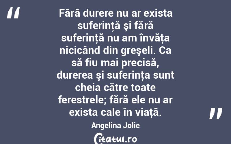 Fără durere nu ar exista suferinţă şi fără suferinţă nu am învăţa nicicând din greşeli. Ca să fiu mai precisă, durerea şi suferinţa sunt cheia către toate ferestrele; fără ele nu ar exista cale în viaţă. Angelina Jolie