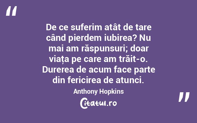 De ce suferim atât de tare când pierdem iubirea? Nu mai am răspunsuri; doar viaţa pe care am trăit-o. Durerea de acum face parte din fericirea de atunci. Anthony Hopkins