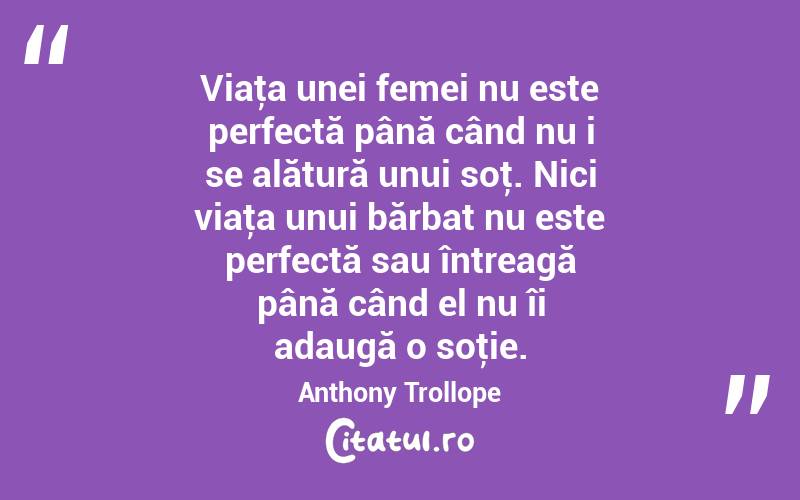 Viaţa unei femei nu este perfectă până când nu i se alătură unui soţ. Nici viaţa unui bărbat nu este perfectă sau întreagă până când el nu îi adaugă o soţie. Anthony Trollope
