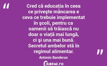 Cred că educaţia în ceea ce priveşte mâncarea e ceva ce trebuie implementat în şcoli, pentru ca oamenii să trăiască nu doar o viaţă mai lungă, ci şi una mai bună. Secretul ambelor stă în regimul alimentar. Antonio Banderas...