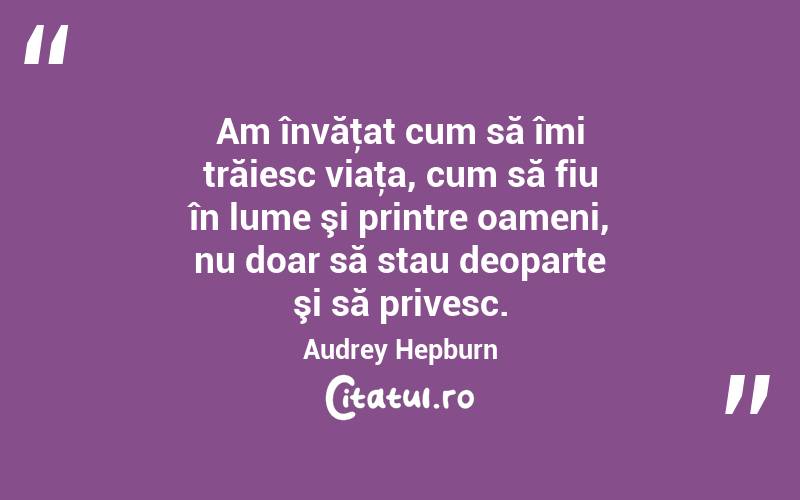 Am învăţat cum să îmi trăiesc viaţa, cum să fiu în lume şi printre oameni, nu doar să stau deoparte şi să privesc. Audrey Hepburn