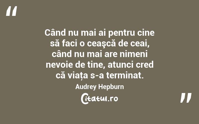 Când nu mai ai pentru cine să faci o ceaşcă de ceai, când nu mai are nimeni nevoie de tine, atunci cred că viaţa s-a terminat. Audrey Hepburn
