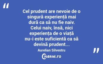Cel prudent are nevoie de o singură experienţă mai dură ca să nu fie naiv. Celui naiv, însă, nici experienţa de o viaţă nu-i este suficientă ca să devină prudent... Aurelian Silvestru...